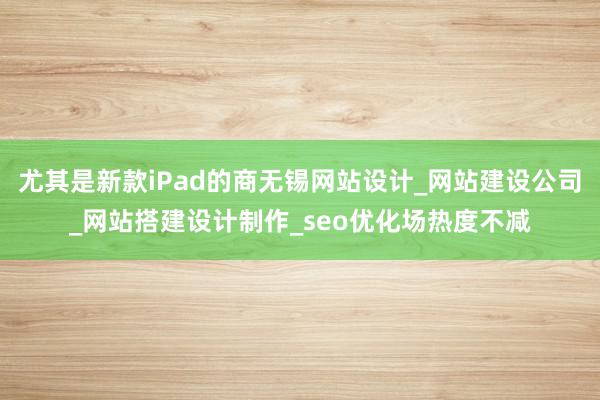 尤其是新款iPad的商无锡网站设计_网站建设公司_网站搭建设计制作_seo优化场热度不减