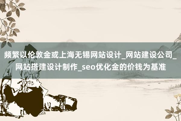 频繁以伦敦金或上海无锡网站设计_网站建设公司_网站搭建设计制作_seo优化金的价钱为基准